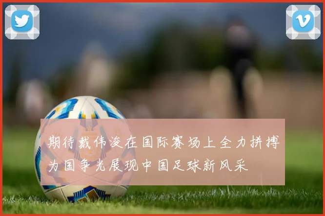 期待戴伟浚在国际赛场上全力拼搏为国争光展现中国足球新风采