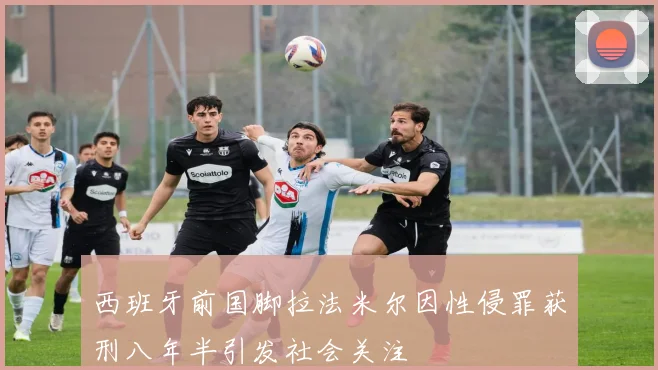 西班牙前国脚拉法米尔因性侵罪获刑八年半引发社会关注