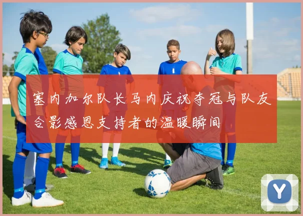 塞内加尔队长马内庆祝夺冠与队友合影感恩支持者的温暖瞬间