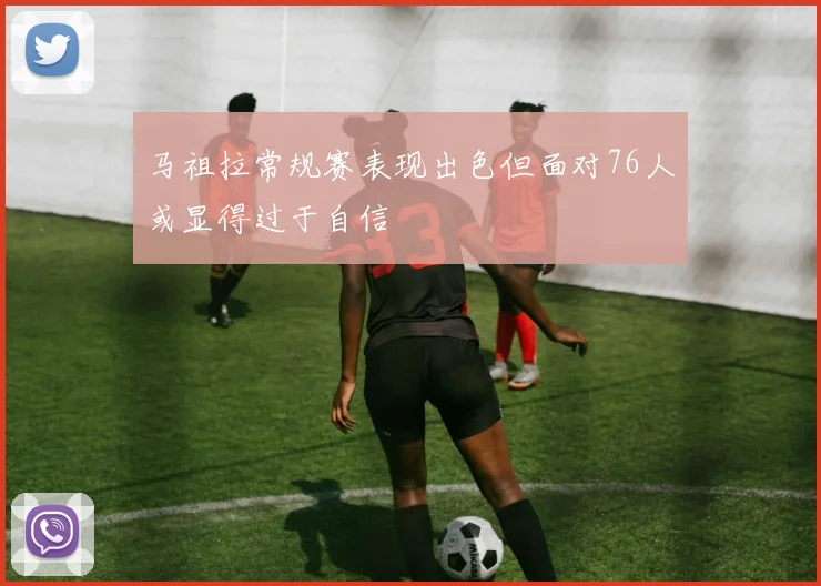 马祖拉常规赛表现出色但面对76人或显得过于自信