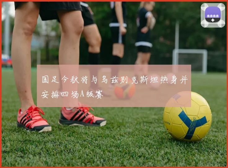 国足今秋将与乌兹别克斯坦热身并安排四场A级赛