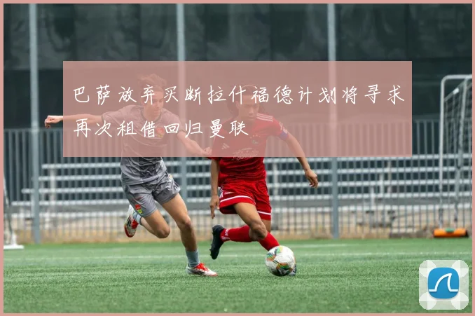 巴萨放弃买断拉什福德计划将寻求再次租借回归曼联