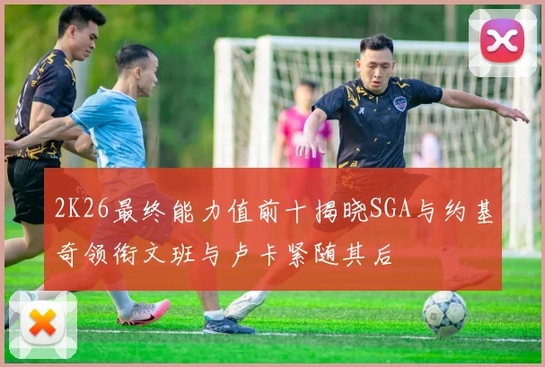 2K26最终能力值前十揭晓SGA与约基奇领衔文班与卢卡紧随其后
