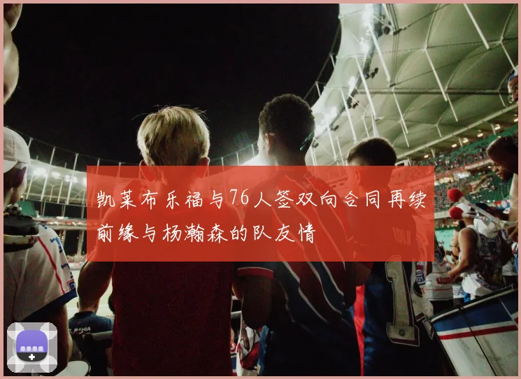 凯莱布乐福与76人签双向合同再续前缘与杨瀚森的队友情