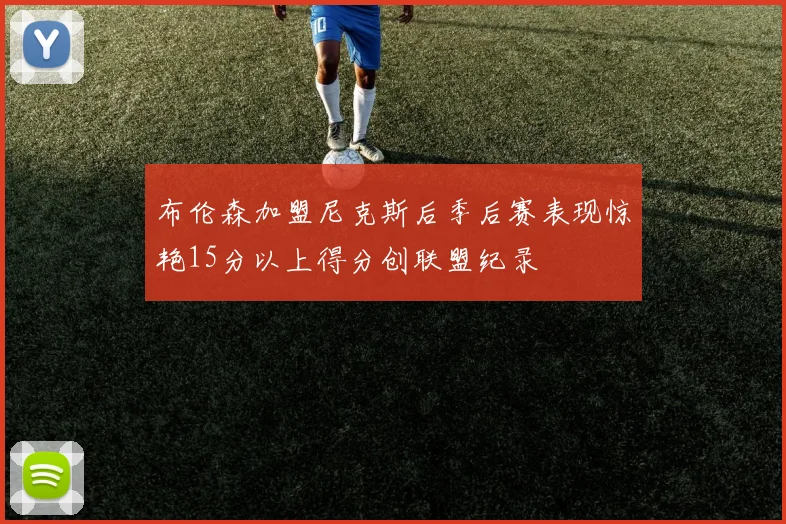 布伦森加盟尼克斯后季后赛表现惊艳15分以上得分创联盟纪录