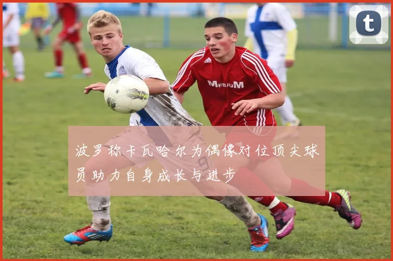 波罗称卡瓦哈尔为偶像对位顶尖球员助力自身成长与进步