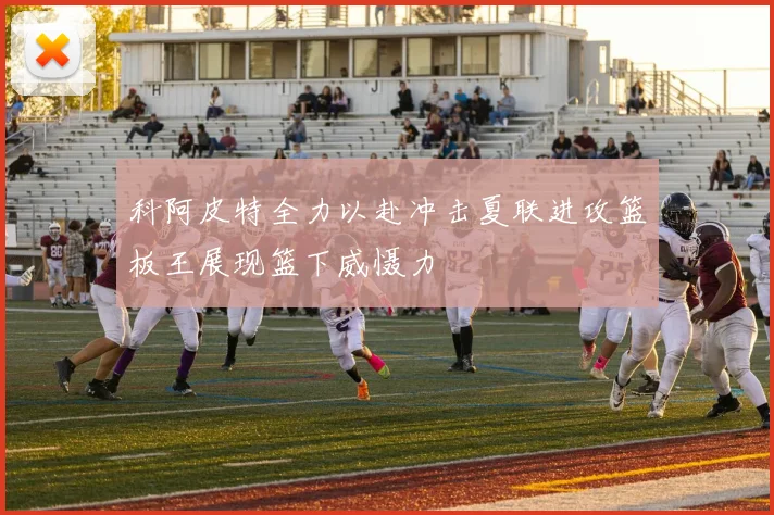 科阿皮特全力以赴冲击夏联进攻篮板王展现篮下威慑力