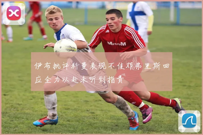 伊布批评科曼表现不佳邓弗里斯回应全力以赴未听到指责