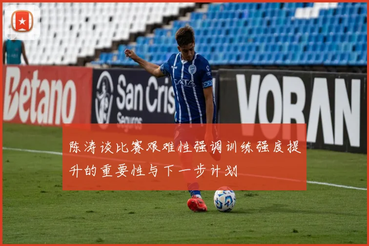 陈涛谈比赛艰难性强调训练强度提升的重要性与下一步计划