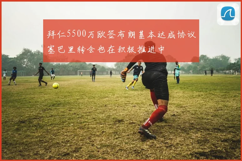拜仁5500万欧签布朗基本达成协议塞巴里转会也在积极推进中