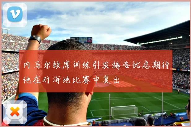 内马尔缺席训练引发梅洛忧虑期待他在对海地比赛中复出