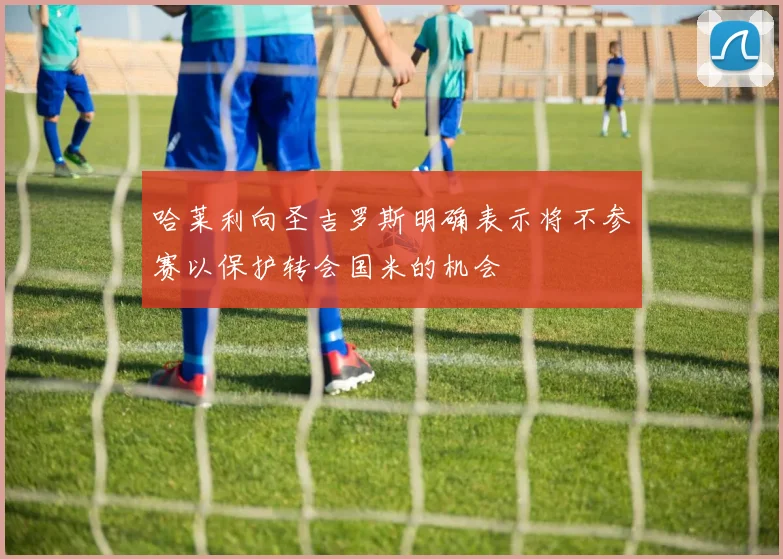 哈莱利向圣吉罗斯明确表示将不参赛以保护转会国米的机会