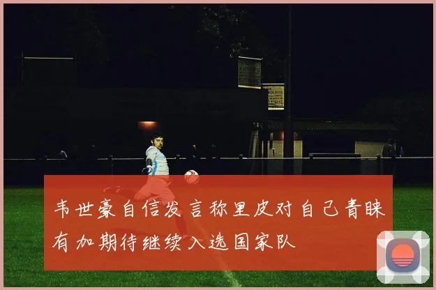 韦世豪自信发言称里皮对自己青睐有加期待继续入选国家队