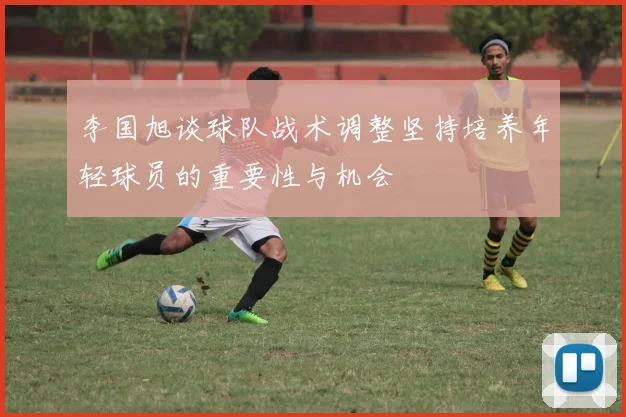 李国旭谈球队战术调整坚持培养年轻球员的重要性与机会