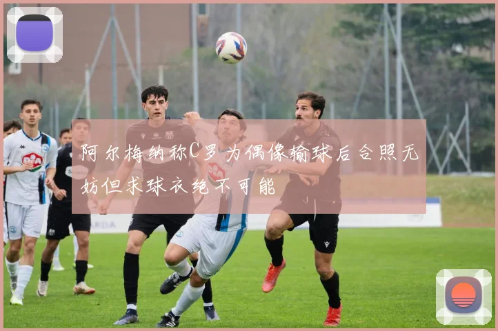 阿尔梅纳称C罗为偶像输球后合照无妨但求球衣绝不可能