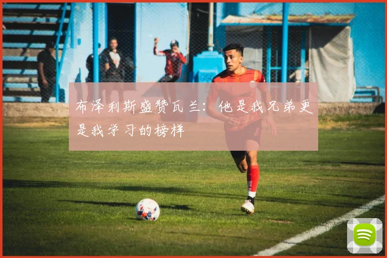 布泽利斯盛赞瓦兰：他是我兄弟更是我学习的榜样
