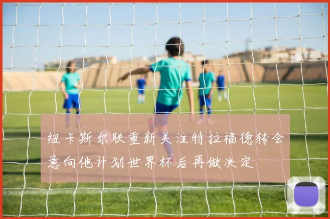 纽卡斯尔联重新关注特拉福德转会意向他计划世界杯后再做决定