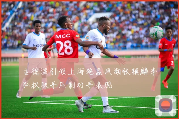 古德温引领上海跑轰风潮张镇麟李弘权联手压制对手表现