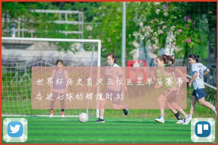 世界杯历史首次三位巨星单届赛事各进七球的辉煌时刻