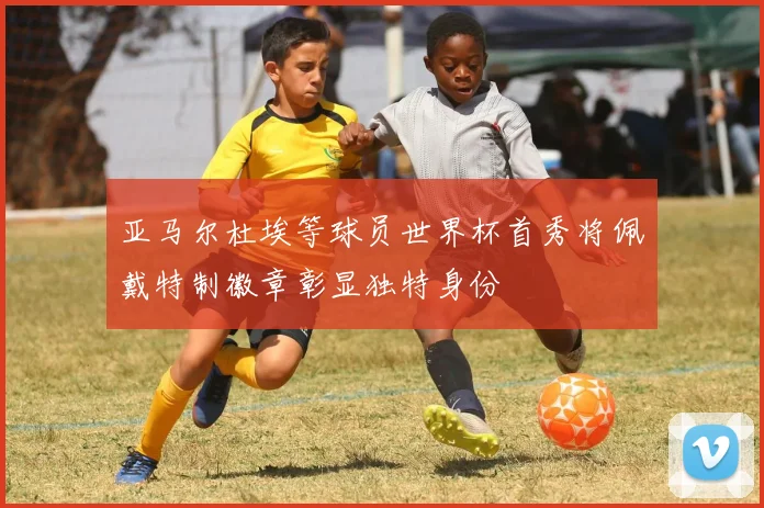 亚马尔杜埃等球员世界杯首秀将佩戴特制徽章彰显独特身份