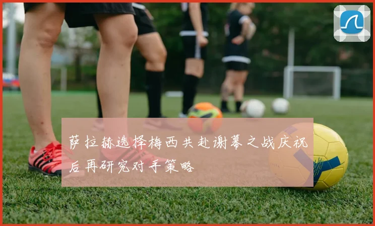 萨拉赫选择梅西共赴谢幕之战庆祝后再研究对手策略