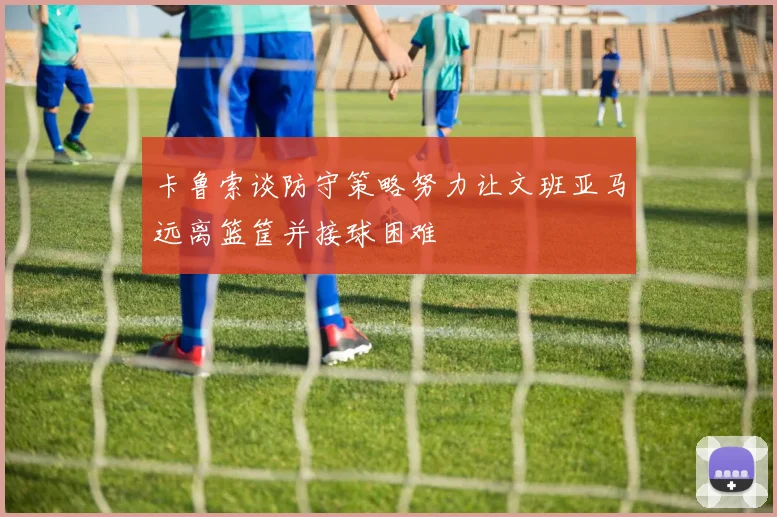 卡鲁索谈防守策略努力让文班亚马远离篮筐并接球困难