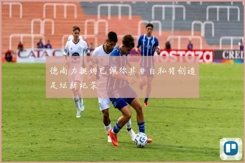 德尚力挺姆巴佩称其非自私将创造足坛新纪录
