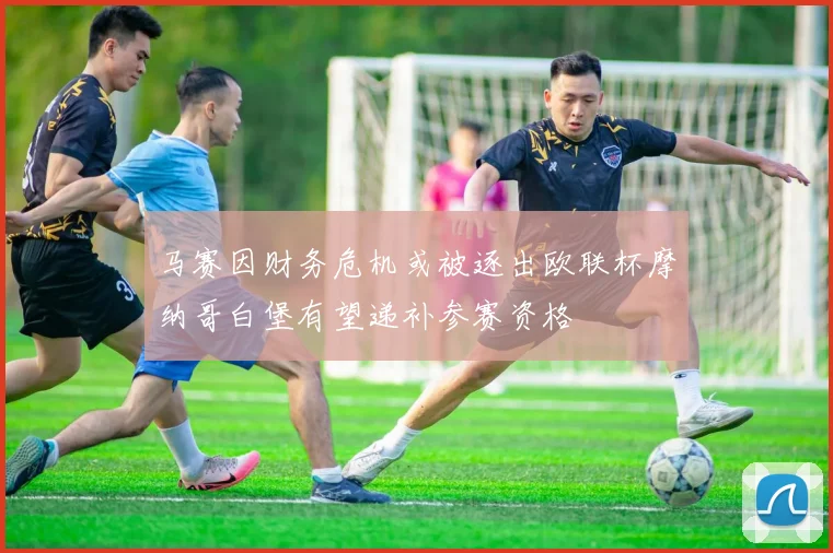马赛因财务危机或被逐出欧联杯摩纳哥白堡有望递补参赛资格