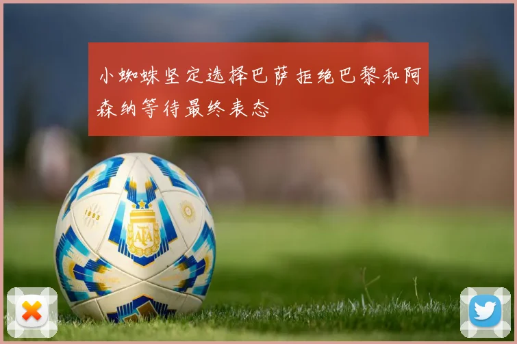 小蜘蛛坚定选择巴萨拒绝巴黎和阿森纳等待最终表态