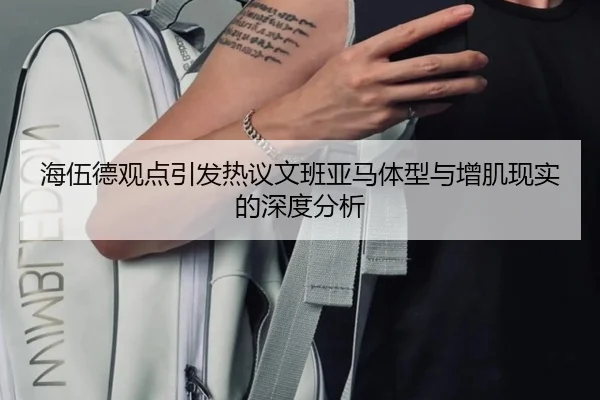 海伍德观点引发热议文班亚马体型与增肌现实的深度分析 | xingkong